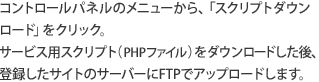 コントロールパネルのメニューから、「スクリプトダウンロード」をクリック。サービス用スクリプト（PHPファイル）をダウンロードした後、登録したサイトのサーバーにFTPでアップロードします。