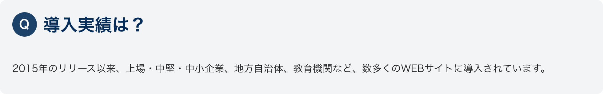 Q.導入実績は？
						2015年のリリース以来、上場・中堅・中小企業、地方自治体、教育機関など、数多くのWEBサイトに導入されています。
						